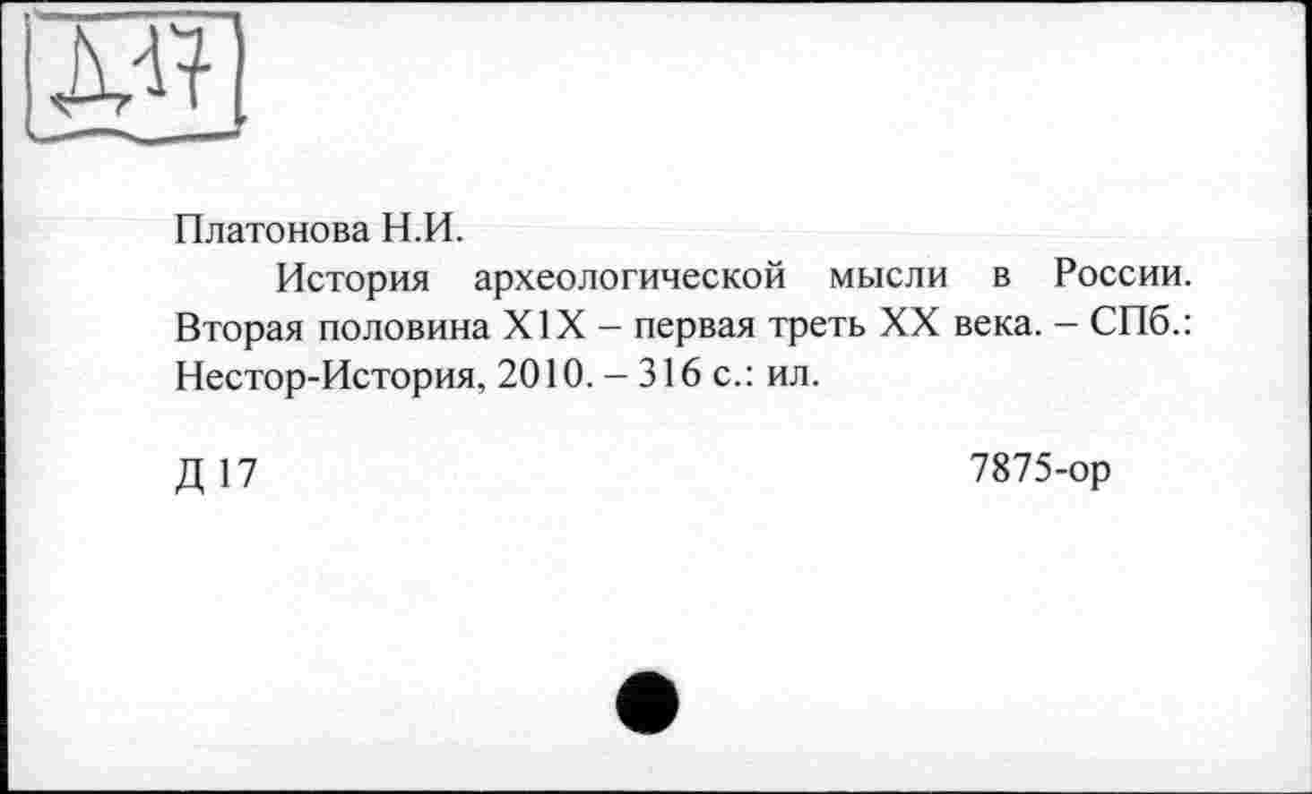 ﻿Платонова Н.П.
История археологической мысли в России. Вторая половина XIX - первая треть XX века. - СПб.: Нестор-История, 2010.-316 с.: ил.
Д 17
7875-ор